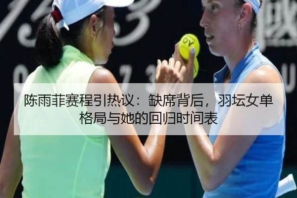 陈雨菲赛程引热议：缺席背后，羽坛女单格局与她的回归时间表