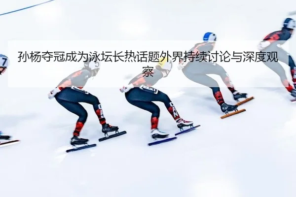孙杨夺冠成为泳坛长热话题外界持续讨论与深度观察